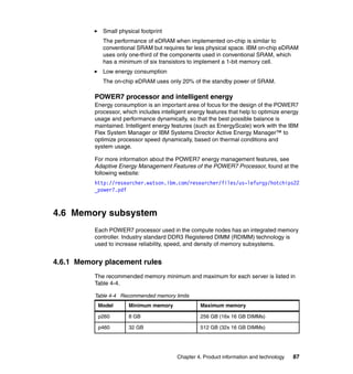 Small physical footprint
The performance of eDRAM when implemented on-chip is similar to
conventional SRAM but requires far less physical space. IBM on-chip eDRAM
uses only one-third of the components used in conventional SRAM, which
has a minimum of six transistors to implement a 1-bit memory cell.
Low energy consumption
The on-chip eDRAM uses only 20% of the standby power of SRAM.

POWER7 processor and intelligent energy
Energy consumption is an important area of focus for the design of the POWER7
processor, which includes intelligent energy features that help to optimize energy
usage and performance dynamically, so that the best possible balance is
maintained. Intelligent energy features (such as EnergyScale) work with the IBM
Flex System Manager or IBM Systems Director Active Energy Manager™ to
optimize processor speed dynamically, based on thermal conditions and
system usage.
For more information about the POWER7 energy management features, see
Adaptive Energy Management Features of the POWER7 Processor, found at the
following website:
http://researcher.watson.ibm.com/researcher/files/us-lefurgy/hotchips22
_power7.pdf

4.6 Memory subsystem
Each POWER7 processor used in the compute nodes has an integrated memory
controller. Industry standard DDR3 Registered DIMM (RDIMM) technology is
used to increase reliability, speed, and density of memory subsystems.

4.6.1 Memory placement rules
The recommended memory minimum and maximum for each server is listed in
Table 4-4.
Table 4-4 Recommended memory limits
Model

Minimum memory

Maximum memory

p260

8 GB

256 GB (16x 16 GB DIMMs)

p460

32 GB

512 GB (32x 16 GB DIMMs)

Chapter 4. Product information and technology

87

 