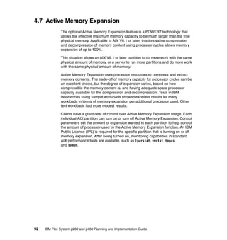 4.7 Active Memory Expansion
The optional Active Memory Expansion feature is a POWER7 technology that
allows the effective maximum memory capacity to be much larger than the true
physical memory. Applicable to AIX V6.1 or later, this innovative compression
and decompression of memory content using processor cycles allows memory
expansion of up to 100%.
This situation allows an AIX V6.1 or later partition to do more work with the same
physical amount of memory, or a server to run more partitions and do more work
with the same physical amount of memory.
Active Memory Expansion uses processor resources to compress and extract
memory contents. The trade-off of memory capacity for processor cycles can be
an excellent choice, but the degree of expansion varies, based on how
compressible the memory content is, and having adequate spare processor
capacity available for the compression and decompression. Tests in IBM
laboratories using sample workloads showed excellent results for many
workloads in terms of memory expansion per additional processor used. Other
test workloads had more modest results.
Clients have a great deal of control over Active Memory Expansion usage. Each
individual AIX partition can turn on or turn off Active Memory Expansion. Control
parameters set the amount of expansion wanted in each partition to help control
the amount of processor used by the Active Memory Expansion function. An IBM
Public License (IPL) is required for the specific partition that is turning on or off
memory expansion. After being turned on, monitoring capabilities in standard
AIX performance tools are available, such as lparstat, vmstat, topas,
and svmon.

92

IBM Flex System p260 and p460 Planning and Implementation Guide

 