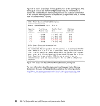 Figure 4-19 shows an example of the output returned by this planning tool. The
tool outputs various real memory and processor resource combinations to
achieve the wanted effective memory and proposes one particular combination.
In this example, the tool proposes to allocate 58% of a processor core, to benefit
from 45% extra memory capacity.
Active Memory Expansion Modeled Statistics:
----------------------Modeled Expanded Memory Size :
8.00 GB
Expansion
Factor
--------1.21
1.31
1.41
1.51
1.61

True Memory
Modeled Size
-------------6.75 GB
6.25 GB
5.75 GB
5.50 GB
5.00 GB

Modeled Memory
Gain
----------------1.25 GB [ 19%]
1.75 GB [ 28%]
2.25 GB [ 39%]
2.50 GB [ 45%]
3.00 GB [ 60%]

CPU Usage
Estimate
----------0.00
0.20
0.35
0.58
1.46

Active Memory Expansion Recommendation:
--------------------The recommended AME configuration for this workload is to configure the LPAR
with a memory size of 5.50 GB and to configure a memory expansion factor of
1.51. This will result in a memory expansion of 45% from the LPAR's current
memory size. With this configuration, the estimated CPU usage due to Active
Memory Expansion is approximately 0.58 physical processors, and the
estimated overall peak CPU resource required for the LPAR is 3.72 physical
processors.
Figure 4-19 Output from the AIX Active Memory Expansion planning tool

For more information about this topic, see the white paper Active Memory
Expansion: Overview and Usage Guide, available at the following website:
http://www.ibm.com/systems/power/hardware/whitepapers/am_exp.html

94

IBM Flex System p260 and p460 Planning and Implementation Guide

 