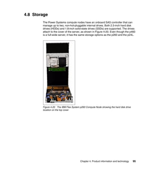 4.8 Storage
The Power Systems compute nodes have an onboard SAS controller that can
manage up to two, non-hot-pluggable internal drives. Both 2.5-inch hard disk
drives (HDDs) and 1.8-inch solid-state drives (SSDs) are supported. The drives
attach to the cover of the server, as shown in Figure 4-20. Even though the p460
is a full-wide server, it has the same storage options as the p260 and the p24L.

Figure 4-20 The IBM Flex System p260 Compute Node showing the hard disk drive
location on the top cover

Chapter 4. Product information and technology

95

 