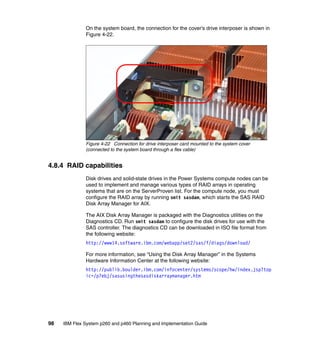 On the system board, the connection for the cover’s drive interposer is shown in
Figure 4-22.

Figure 4-22 Connection for drive interposer card mounted to the system cover
(connected to the system board through a flex cable)

4.8.4 RAID capabilities
Disk drives and solid-state drives in the Power Systems compute nodes can be
used to implement and manage various types of RAID arrays in operating
systems that are on the ServerProven list. For the compute node, you must
configure the RAID array by running smit sasdam, which starts the SAS RAID
Disk Array Manager for AIX.
The AIX Disk Array Manager is packaged with the Diagnostics utilities on the
Diagnostics CD. Run smit sasdam to configure the disk drives for use with the
SAS controller. The diagnostics CD can be downloaded in ISO file format from
the following website:
http://www14.software.ibm.com/webapp/set2/sas/f/diags/download/
For more information, see “Using the Disk Array Manager” in the Systems
Hardware Information Center at the following website:
http://publib.boulder.ibm.com/infocenter/systems/scope/hw/index.jsp?top
ic=/p7ebj/sasusingthesasdiskarraymanager.htm

98

IBM Flex System p260 and p460 Planning and Implementation Guide

 