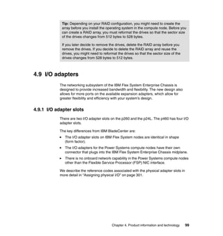 Tip: Depending on your RAID configuration, you might need to create the
array before you install the operating system in the compute node. Before you
can create a RAID array, you must reformat the drives so that the sector size
of the drives changes from 512 bytes to 528 bytes.
If you later decide to remove the drives, delete the RAID array before you
remove the drives. If you decide to delete the RAID array and reuse the
drives, you might need to reformat the drives so that the sector size of the
drives changes from 528 bytes to 512 bytes.

4.9 I/O adapters
The networking subsystem of the IBM Flex System Enterprise Chassis is
designed to provide increased bandwidth and flexibility. The new design also
allows for more ports on the available expansion adapters, which allow for
greater flexibility and efficiency with your system’s design.

4.9.1 I/O adapter slots
There are two I/O adapter slots on the p260 and the p24L. The p460 has four I/O
adapter slots.
The key differences from IBM BladeCenter are:
The I/O adapter slots on IBM Flex System nodes are identical in shape
(form factor).
The I/O adapters for the Power Systems compute nodes have their own
connector that plugs into the IBM Flex System Enterprise Chassis midplane.
There is no onboard network capability in the Power Systems compute nodes
other than the Flexible Service Processor (FSP) NIC interface.
We describe the reference codes associated with the physical adapter slots in
more detail in “Assigning physical I/O” on page 301.

Chapter 4. Product information and technology

99

 