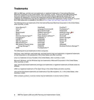 Trademarks
IBM, the IBM logo, and ibm.com are trademarks or registered trademarks of International Business
Machines Corporation in the United States, other countries, or both. These and other IBM trademarked
terms are marked on their first occurrence in this information with the appropriate symbol (® or ™),
indicating US registered or common law trademarks owned by IBM at the time this information was
published. Such trademarks may also be registered or common law trademarks in other countries. A current
list of IBM trademarks is available on the Web at http://www.ibm.com/legal/copytrade.shtml
The following terms are trademarks of the International Business Machines Corporation in the United States,
other countries, or both:
Active Memory™
AIX 5L™
AIX®
BladeCenter®
BNT®
Electronic Service Agent™
EnergyScale™
HACMP™
IBM Flex System™
IBM SmartCloud™
IBM Systems Director Active
Energy Manager™
IBM®

iDataPlex®
Language Environment®
Micro-Partitioning®
POWER Hypervisor™
Power Systems™
Power Systems Software™
POWER6+™
POWER6®
POWER7®
PowerHA®
PowerVM®
POWER®
PureApplication™

PureFlex™
PureSystems™
Redbooks®
Redbooks (logo)
®
ServerProven®
Storwize®
System Storage®
System x®
System z®
Tivoli®
VMready®
Workload Partitions Manager™

The following terms are trademarks of other companies:
Intel Xeon, Intel, Intel logo, Intel Inside logo, and Intel Centrino logo are trademarks or registered trademarks
of Intel Corporation or its subsidiaries in the United States and other countries.
Linux is a trademark of Linus Torvalds in the United States, other countries, or both.
Microsoft, Windows, and the Windows logo are trademarks of Microsoft Corporation in the United States,
other countries, or both.
Java, and all Java-based trademarks and logos are trademarks or registered trademarks of Oracle and/or its
affiliates.
UNIX is a registered trademark of The Open Group in the United States and other countries.
Java and all Java-based trademarks are trademarks of Sun Microsystems, Inc. in the United States, other
countries, or both.
Other company, product, or service names may be trademarks or service marks of others.

x

IBM Flex System p260 and p460 Planning and Implementation Guide

 