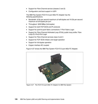 Support for Fibre Channel service (classes 2 and 3)
Configuration and boot support in UEFI
The IBM Flex System FC3172 2-port 8Gb FC Adapter has the
following specifications:
Bandwidth: 8 Gb per second maximum at half-duplex and 16 Gb per second
maximum at full-duplex per port
Throughput: 3200 MBps (full-duplex)
Support for both FCP-SCSI and IP protocols
Support for point-to-point fabric connections: F-Port Fabric Login
Support for Fibre Channel Arbitrated Loop (FCAL) public loop profile: Fibre
Loop-(FL-Port)-Port Login
Support for Fibre Channel services class 2 and 3
Support for FCP SCSI initiator and target operation
Support for full-duplex operation
Copper interface AC coupled
Figure 4-27 shows the IBM Flex System FC3172 2-port 8Gb FC Adapter.

Figure 4-27 The FC3172 2-port 8Gb FC Adapter for IBM Flex System

106

IBM Flex System p260 and p460 Planning and Implementation Guide

 