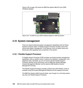 Figure 4-26 on page 105 shows the IBM Flex System IB6132 2-port QDR
InfiniBand Adapter.

Figure 4-28 The IB6132 2-port QDR InfiniBand Adapter for IBM Flex System

4.10 System management
There are several advanced system management capabilities built into Power
Systems compute nodes. A Flexible Support Processor handles most of the
server-level system management. It has features, such as system alerts and
Serial-over-LAN capability, that we describe in this section.

4.10.1 Flexible Support Processor
A Flexible Support Processor (FSP) provides out-of-band system management
capabilities, such as system control, runtime error detection, configuration, and
diagnostic tests. Generally, you do not interact with the Flexible Support
Processor directly, but by using tools, such as IBM Flex System Manager,
Chassis Management Module, and the external IBM Systems Director
Management Console.
The Flexible Support Processor provides a Serial-over-LAN interface, which is
available using the Chassis Management Module and the console command.
The IBM Flex System p460 Compute Node, even though it is a full-wide system,
has only one Flexible Support Processor.

108

IBM Flex System p260 and p460 Planning and Implementation Guide

 