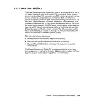 4.10.2 Serial over LAN (SOL)
The Power Systems compute nodes do not have an on-board video chip and do
not support keyboard, video, and mouse (KVM) connections. Server console
access is obtained by a SOL connection only. SOL provides a means to manage
servers remotely by using a command-line interface (CLI) over a Telnet or
Secure Shell (SSH) connection. SOL is required to manage servers that do not
have KVM support or that are attached to the IBM Flex System Manager. SOL
provides console redirection for both System Management Services (SMS) and
the server operating system. The SOL feature redirects server serial-connection
data over a LAN without requiring special cabling by routing the data using the
Chassis Management Module network interface. The SOL connection enables
Power Systems compute nodes to be managed from any remote location with
network access to the Chassis Management Module.
SOL offers the following advantages:
Remote administration without KVM (headless servers)
Reduced cabling and no requirement for a serial concentrator
Standard Telnet/SSH interface, eliminating the requirement for special
client software
The Chassis Management Module CLI provides access to the text-console
command prompt on each server through a SOL connection, enabling the Power
Systems compute nodes to be managed from a remote location.

Chapter 4. Product information and technology

109

 