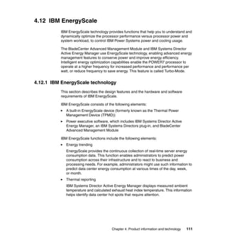 4.12 IBM EnergyScale
IBM EnergyScale technology provides functions that help you to understand and
dynamically optimize the processor performance versus processor power and
system workload, to control IBM Power Systems power and cooling usage.
The BladeCenter Advanced Management Module and IBM Systems Director
Active Energy Manager use EnergyScale technology, enabling advanced energy
management features to conserve power and improve energy efficiency.
Intelligent energy optimization capabilities enable the POWER7 processor to
operate at a higher frequency for increased performance and performance per
watt, or reduce frequency to save energy. This feature is called Turbo-Mode.

4.12.1 IBM EnergyScale technology
This section describes the design features and the hardware and software
requirements of IBM EnergyScale.
IBM EnergyScale consists of the following elements:
A built-in EnergyScale device (formerly known as the Thermal Power
Management Device (TPMD))
Power executive software, which includes IBM Systems Director Active
Energy Manager, an IBM Systems Directors plug-in, and BladeCenter
Advanced Management Module
IBM EnergyScale functions include the following elements:
Energy trending
EnergyScale provides the continuous collection of real-time server energy
consumption data. This function enables administrators to predict power
consumption across their infrastructure and to react to business and
processing needs. For example, administrators might use such information to
predict data center energy consumption at various times of the day, week,
or month.
Thermal reporting
IBM Systems Director Active Energy Manager displays measured ambient
temperature and calculated exhaust heat index temperature. This information
helps identify data center hot spots that require attention.

Chapter 4. Product information and technology

111

 
