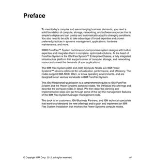Preface
To meet today’s complex and ever-changing business demands, you need a
solid foundation of compute, storage, networking, and software resources that is
simple to deploy and can quickly and automatically adapt to changing conditions.
You also need to be able to take advantage of broad expertise and proven
preferred practices in systems management, applications, hardware
maintenance, and more.
IBM® PureFlex™ System combines no-compromise system designs with built-in
expertise and integrates them in complete, optimized solutions. At the heart of
PureFlex System is the IBM Flex System™ Enterprise Chassis, a fully integrated
infrastructure platform that supports a mix of compute, storage, and networking
resources to meet the demands of your applications.
The IBM Flex System p260 and p460 Compute Nodes are IBM Power
Systems™ servers optimized for virtualization, performance, and efficiency. The
nodes support IBM AIX®, IBM i, or Linux operating environments, and are
designed to run various workloads in IBM PureFlex System.
This IBM Redbooks® publication is a comprehensive guide to IBM PureFlex
System and the Power Systems compute nodes. We introduce the offerings and
describe the compute nodes in detail. We then describe planning and
implementation steps and go through some of the key the management features
of the IBM Flex System Manager management node.
This book is for customers, IBM Business Partners, and IBM technical specialists
that want to understand the new offerings and to plan and implement an IBM
Flex System installation that involves the Power Systems compute nodes.

© Copyright IBM Corp. 2012. All rights reserved.

xi

 