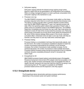 Soft power capping
Soft power capping extends the allowed energy capping range further,
beyond a region that can be guaranteed in all configurations and conditions.
When an energy management goal is to meet a particular consumption limit,
soft power capping is the mechanism to use.
Processor core nap
The IBM POWER7 processor uses a low-power mode called nap that stops
processor execution when there is no work to be done by that processor core.
The latency of exiting nap falls within a partition dispatch (context switch),
such that the IBM POWER Hypervisor™ uses it as a general purpose idle
state. When the operating system detects that a processor thread is idle, it
yields control of a hardware thread to the POWER Hypervisor. The POWER
Hypervisor immediately puts the thread into nap mode. Nap mode allows the
hardware to clock-off most of the circuits inside the processor core. Reducing
active energy consumption by turning off the clocks allows the temperature to
fall, which further reduces leakage (static) power of the circuits, causing a
cumulative effect. Unlicensed cores are kept in core nap mode until they are
licensed, and they return to core nap mode when unlicensed again.
Processor folding
Processor folding is a consolidation technique that dynamically adjusts, over
the short term, the number of processors available for dispatch to match the
number of processors demanded by the workload. As the workload
increases, the number of processors made available increases. As the
workload decreases, the number of processors made available decreases.
Processor folding increases energy savings during periods of low to moderate
workload, because unavailable processors remain in low-power idle
states longer.
EnergyScale for I/O
IBM POWER processor-based systems automatically power off pluggable,
Peripheral Component Interconnect (PCI) adapter slots that are empty or not
being used. System firmware automatically scans all pluggable PCI slots at
regular intervals, looking for the ones that meet the criteria of not being in use
and powering them off. This support is available for all POWER
processor-based servers and the expansion units they support.

4.12.2 EnergyScale device
The EnergyScale device dynamically optimizes processor performance,
depending on the processor power and system workload.

Chapter 4. Product information and technology

113

 