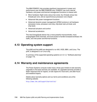 The IBM POWER7 chip provides significant improvement in power and
performance over the IBM POWER6 chip. POWER7 has more internal
hardware, and power and thermal management functions to interact with:
More hardware: Eight cores versus two cores, four threads versus two
threads per core, and an asynchronous processor core chipset
Advanced idle power management functions
Advanced dynamic power management (DPM) functions in all hardware
(processor cores, processor core chip, chip-level nest unit level, and
chip level)
Advanced actuators and control
Advanced accelerators
The new EnergyScale device has a more powerful microcontroller, more
analog/digital (A/D) channels, and more buses to handle increased workload, link
traffic, and new power and thermal functions.

4.13 Operating system support
The p260 and the p460 are designed to run AIX, VIOS, IBM i, and Linux. The
p24L is designed to run Linux only.
A summary of the supported operating systems is in 5.1.2, “Software planning”
on page 119.

4.14 Warranty and maintenance agreements
The Power Systems compute nodes have a three year limited on-site warranty.
Upgrades to the base warranty are available. An upgraded warranty provides a
faster response time for repairs, on-site repairs for most work, and after-hours
and weekend repairs.
Details about warranty options and our terms and conditions are at the
following website:
http://www.ibm.com/support/warranties/

114

IBM Flex System p260 and p460 Planning and Implementation Guide

 