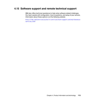4.15 Software support and remote technical support
IBM also offers technical assistance to help solve software-related challenges.
Our team assists with configuration, how-to questions, and setup of your servers.
Information about these options is at the following website:
http://ibm.com/services/us/en/it-services/tech-support-and-maintenanceservices.html

Chapter 4. Product information and technology

115

 