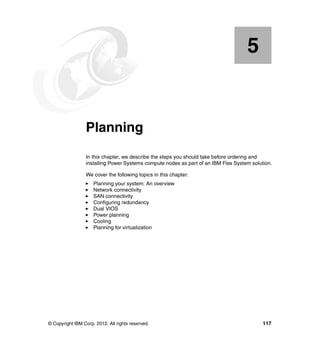 5

Chapter 5.

Planning
In this chapter, we describe the steps you should take before ordering and
installing Power Systems compute nodes as part of an IBM Flex System solution.
We cover the following topics in this chapter:
Planning your system: An overview
Network connectivity
SAN connectivity
Configuring redundancy
Dual VIOS
Power planning
Cooling
Planning for virtualization

© Copyright IBM Corp. 2012. All rights reserved.

117

 