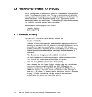 5.1 Planning your system: An overview
One of the initial tasks for your team is to plan for the successful implementation
of your Power Systems compute node. This planning includes ensuring that the
primary reasons for acquiring the server are effectively planned for. Consider the
overall uses for the server, the planned growth of your applications, and the
operating systems in your environment. Correct planning of these issues ensures
that the server meets the needs of your organization.
We describe the following topics in this section:
Hardware planning
Software planning

5.1.1 Hardware planning
Important topics to consider in your planning activities are:
Network connectivity
On Power Systems compute nodes, several models of expansion cards are
available (as described in 4.9, “I/O adapters” on page 99). Make sure that you
choose the best expansion cards for your environment, either chassis,
switches, or networking in general, to avoid compatibility issues. Purchasing
Ethernet expansion cards requires the purchase of an Ethernet switch in
the chassis.
Fibre Channel and storage area network (SAN) connectivity
The same considerations described for network connectivity also apply to
Fibre Channel and storage area network (SAN) connectivity.
Hard disk drives (HDDs) and solid-state drives (SSDs)
If you choose to use your Power Systems compute node with internal disks,
your memory choices are affected. SAS and SATA HDD options are
available, and solid-state drives (SSDs). Very Low Profile (VLP) memory
DIMMs are required if HDDs are chosen (as described in 4.8, “Storage” on
page 95). If Low Profile (LP) memory options are chosen, only SSD disks can
be used. Choosing the disk type that best suits your needs involves
evaluating the size, speed, and price of the options.

118

IBM Flex System p260 and p460 Planning and Implementation Guide

 