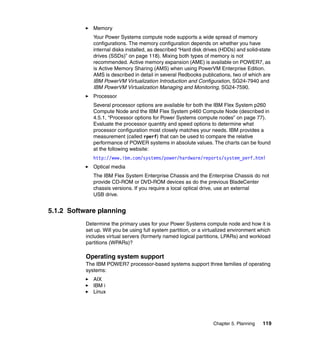 Memory
Your Power Systems compute node supports a wide spread of memory
configurations. The memory configuration depends on whether you have
internal disks installed, as described “Hard disk drives (HDDs) and solid-state
drives (SSDs)” on page 118). Mixing both types of memory is not
recommended. Active memory expansion (AME) is available on POWER7, as
is Active Memory Sharing (AMS) when using PowerVM Enterprise Edition.
AMS is described in detail in several Redbooks publications, two of which are
IBM PowerVM Virtualization Introduction and Configuration, SG24-7940 and
IBM PowerVM Virtualization Managing and Monitoring, SG24-7590.
Processor
Several processor options are available for both the IBM Flex System p260
Compute Node and the IBM Flex System p460 Compute Node (described in
4.5.1, “Processor options for Power Systems compute nodes” on page 77).
Evaluate the processor quantity and speed options to determine what
processor configuration most closely matches your needs. IBM provides a
measurement (called rperf) that can be used to compare the relative
performance of POWER systems in absolute values. The charts can be found
at the following website:
http://www.ibm.com/systems/power/hardware/reports/system_perf.html
Optical media
The IBM Flex System Enterprise Chassis and the Enterprise Chassis do not
provide CD-ROM or DVD-ROM devices as do the previous BladeCenter
chassis versions. If you require a local optical drive, use an external
USB drive.

5.1.2 Software planning
Determine the primary uses for your Power Systems compute node and how it is
set up. Will you be using full system partition, or a virtualized environment which
includes virtual servers (formerly named logical partitions, LPARs) and workload
partitions (WPARs)?

Operating system support
The IBM POWER7 processor-based systems support three families of operating
systems:
AIX
IBM i
Linux

Chapter 5. Planning

119

 