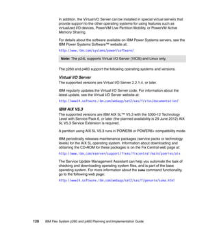 In addition, the Virtual I/O Server can be installed in special virtual servers that
provide support to the other operating systems for using features such as
virtualized I/O devices, PowerVM Live Partition Mobility, or PowerVM Active
Memory Sharing.
For details about the software available on IBM Power Systems servers, see the
IBM Power Systems Software™ website at:
http://www.ibm.com/systems/power/software/
Note: The p24L supports Virtual I/O Server (VIOS) and Linux only.
The p260 and p460 support the following operating systems and versions.

Virtual I/O Server
The supported versions are Virtual I/O Server 2.2.1.4, or later.
IBM regularly updates the Virtual I/O Server code. For information about the
latest update, see the Virtual I/O Server website at:
http://www14.software.ibm.com/webapp/set2/sas/f/vios/documentation/

IBM AIX V5.3
The supported versions are IBM AIX 5L™ V5.3 with the 5300-12 Technology
Level with Service Pack 6, or later (the planned availability is 29 June 2012) AIX
5L V5.3 Service Extension is required.
A partition using AIX 5L V5.3 runs in POWER6 or POWER6+ compatibility mode.
IBM periodically releases maintenance packages (service packs or technology
levels) for the AIX 5L operating system. Information about downloading and
obtaining the CD-ROM for these packages is on the Fix Central web page at:
http://www.ibm.com/eserver/support/fixes/fixcentral/main/pseries/aix
The Service Update Management Assistant can help you automate the task of
checking and downloading operating system files, and is part of the base
operating system. For more information about the suma command functionality,
go to the following web page:
http://www14.software.ibm.com/webapp/set2/sas/f/genunix/suma.html

120

IBM Flex System p260 and p460 Planning and Implementation Guide

 