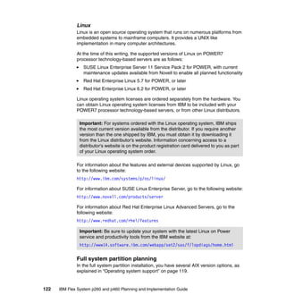 Linux
Linux is an open source operating system that runs on numerous platforms from
embedded systems to mainframe computers. It provides a UNIX like
implementation in many computer architectures.
At the time of this writing, the supported versions of Linux on POWER7
processor technology-based servers are as follows:
SUSE Linux Enterprise Server 11 Service Pack 2 for POWER, with current
maintenance updates available from Novell to enable all planned functionality
Red Hat Enterprise Linux 5.7 for POWER, or later
Red Hat Enterprise Linux 6.2 for POWER, or later
Linux operating system licenses are ordered separately from the hardware. You
can obtain Linux operating system licenses from IBM to be included with your
POWER7 processor technology-based servers, or from other Linux distributors.
Important: For systems ordered with the Linux operating system, IBM ships
the most current version available from the distributor. If you require another
version than the one shipped by IBM, you must obtain it by downloading it
from the Linux distributor's website. Information concerning access to a
distributor's website is on the product registration card delivered to you as part
of your Linux operating system order.
For information about the features and external devices supported by Linux, go
to the following website:
http://www.ibm.com/systems/p/os/linux/
For information about SUSE Linux Enterprise Server, go to the following website:
http://www.novell.com/products/server
For information about Red Hat Enterprise Linux Advanced Servers, go to the
following website:
http://www.redhat.com/rhel/features
Important: Be sure to update your system with the latest Linux on Power
service and productivity tools from the IBM website at:
http://www14.software.ibm.com/webapp/set2/sas/f/lopdiags/home.html

Full system partition planning
In the full system partition installation, you have several AIX version options, as
explained in “Operating system support” on page 119.

122

IBM Flex System p260 and p460 Planning and Implementation Guide

 