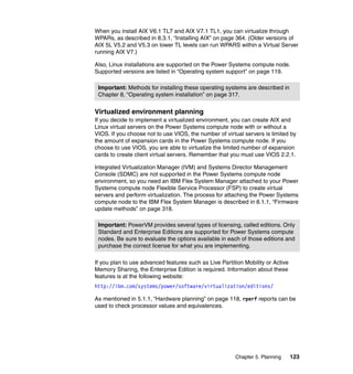 When you install AIX V6.1 TL7 and AIX V7.1 TL1, you can virtualize through
WPARs, as described in 8.3.1, “Installing AIX” on page 364. (Older versions of
AIX 5L V5.2 and V5.3 on lower TL levels can run WPARS within a Virtual Server
running AIX V7.)
Also, Linux installations are supported on the Power Systems compute node.
Supported versions are listed in “Operating system support” on page 119.
Important: Methods for installing these operating systems are described in
Chapter 8, “Operating system installation” on page 317.

Virtualized environment planning
If you decide to implement a virtualized environment, you can create AIX and
Linux virtual servers on the Power Systems compute node with or without a
VIOS. If you choose not to use VIOS, the number of virtual servers is limited by
the amount of expansion cards in the Power Systems compute node. If you
choose to use VIOS, you are able to virtualize the limited number of expansion
cards to create client virtual servers. Remember that you must use VIOS 2.2.1.
Integrated Virtualization Manager (IVM) and Systems Director Management
Console (SDMC) are not supported in the Power Systems compute node
environment, so you need an IBM Flex System Manager attached to your Power
Systems compute node Flexible Service Processor (FSP) to create virtual
servers and perform virtualization. The process for attaching the Power Systems
compute node to the IBM Flex System Manager is described in 8.1.1, “Firmware
update methods” on page 318.
Important: PowerVM provides several types of licensing, called editions. Only
Standard and Enterprise Editions are supported for Power Systems compute
nodes. Be sure to evaluate the options available in each of those editions and
purchase the correct license for what you are implementing.
If you plan to use advanced features such as Live Partition Mobility or Active
Memory Sharing, the Enterprise Edition is required. Information about these
features is at the following website:
http://ibm.com/systems/power/software/virtualization/editions/
As mentioned in 5.1.1, “Hardware planning” on page 118, rperf reports can be
used to check processor values and equivalences.

Chapter 5. Planning

123

 