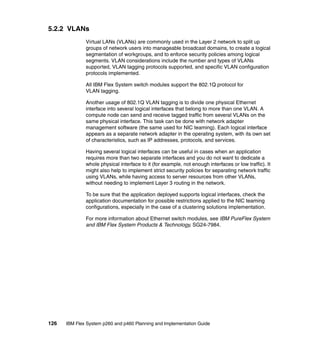 5.2.2 VLANs
Virtual LANs (VLANs) are commonly used in the Layer 2 network to split up
groups of network users into manageable broadcast domains, to create a logical
segmentation of workgroups, and to enforce security policies among logical
segments. VLAN considerations include the number and types of VLANs
supported, VLAN tagging protocols supported, and specific VLAN configuration
protocols implemented.
All IBM Flex System switch modules support the 802.1Q protocol for
VLAN tagging.
Another usage of 802.1Q VLAN tagging is to divide one physical Ethernet
interface into several logical interfaces that belong to more than one VLAN. A
compute node can send and receive tagged traffic from several VLANs on the
same physical interface. This task can be done with network adapter
management software (the same used for NIC teaming). Each logical interface
appears as a separate network adapter in the operating system, with its own set
of characteristics, such as IP addresses, protocols, and services.
Having several logical interfaces can be useful in cases when an application
requires more than two separate interfaces and you do not want to dedicate a
whole physical interface to it (for example, not enough interfaces or low traffic). It
might also help to implement strict security policies for separating network traffic
using VLANs, while having access to server resources from other VLANs,
without needing to implement Layer 3 routing in the network.
To be sure that the application deployed supports logical interfaces, check the
application documentation for possible restrictions applied to the NIC teaming
configurations, especially in the case of a clustering solutions implementation.
For more information about Ethernet switch modules, see IBM PureFlex System
and IBM Flex System Products & Technology, SG24-7984.

126

IBM Flex System p260 and p460 Planning and Implementation Guide

 