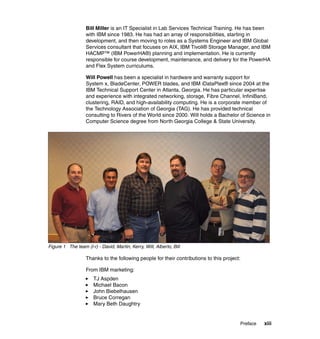 Bill Miller is an IT Specialist in Lab Services Technical Training. He has been
with IBM since 1983. He has had an array of responsibilities, starting in
development, and then moving to roles as a Systems Engineer and IBM Global
Services consultant that focuses on AIX, IBM Tivoli® Storage Manager, and IBM
HACMP™ (IBM PowerHA®) planning and implementation. He is currently
responsible for course development, maintenance, and delivery for the PowerHA
and Flex System curriculums.
Will Powell has been a specialist in hardware and warranty support for
System x, BladeCenter, POWER blades, and IBM iDataPlex® since 2004 at the
IBM Technical Support Center in Atlanta, Georgia. He has particular expertise
and experience with integrated networking, storage, Fibre Channel, InfiniBand,
clustering, RAID, and high-availability computing. He is a corporate member of
the Technology Association of Georgia (TAG). He has provided technical
consulting to Rivers of the World since 2000. Will holds a Bachelor of Science in
Computer Science degree from North Georgia College & State University.

Figure 1 The team (l-r) - David, Martin, Kerry, Will, Alberto, Bill

Thanks to the following people for their contributions to this project:
From IBM marketing:
TJ Aspden
Michael Bacon
John Biebelhausen
Bruce Corregan
Mary Beth Daughtry

Preface

xiii

 