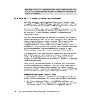 Dual VIOS: The dual VIOS environment is not currently supported in the p260
or in the p24L. This feature might be added in future versions based on certain
adapter configurations.

5.5.1 Dual VIOS on Power Systems compute nodes
One of the capabilities that is available with Power Systems compute nodes
managed by an IBM Flex System Manager is the ability to implement dual Virtual
I/O Servers in the same way as SDMC- or HMC-managed systems are able to.
Previously, with IVM-managed systems, the VIOS/IVM installed itself on virtual
server number one, then additional virtual servers can be created by using IVM.
No additional VIOS virtual servers are allowed to be created under this
management method.
With IBM Flex System Manager, the creation of virtual servers and the type of
operating system environment that they support can occur before any operating
system installation. The only limitation from a dual VIOS perspective is the
availability of disk and network physical resources. Physical resource
assignment to a virtual server is made at the level of the expansion card slot or
controller slot (physical location code). Individual ports and internal disks cannot
be individually assigned. This type of assignment is not unique to Power
Systems compute nodes and is a common practice for all Power platforms.
A dual VIOS environment setup requires the creation of the two virtual servers,
both of which are set for a VIOS environment. After the virtual servers are
created with the appropriate environment setting and physical resources
assigned to support independent disk and network I/O, then the VIOS operating
systems can be installed.
When planning a dual VIOS environment on a computer node, your hardware
configuration requires two virtual servers, both of which must have a physical
Ethernet connection and disk resources available. The following examples
describe several of the possible hardware configurations to support a dual VIOS
environment. These examples are not intended to be all-inclusive.

IBM Flex System p460 Compute Node
A typical basic configuration is 16 GB of memory, and a single internal disk. To
support a dual VIOS environment, the following additional options are required:
One Ethernet adapter (an EN4054 4-port 10Gb Ethernet Adapter or an
EN2024 4-port 1Gb Ethernet Adapter), with two ports assigned to each VIOS.
Two Ethernet adapters can be used to reduce single points of failure.

136

IBM Flex System p260 and p460 Planning and Implementation Guide

 