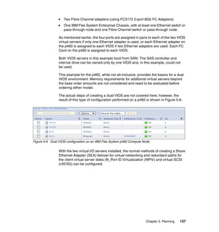 Two Fibre Channel adapters (using FC3172 2-port 8Gb FC Adapters)
One IBM Flex System Enterprise Chassis, with at least one Ethernet switch or
pass-through node and one Fibre Channel switch or pass-through node.
As mentioned earlier, the four ports are assigned in pairs to each of the two VIOS
virtual servers if only one Ethernet adapter is used, or each Ethernet adapter on
the p460 is assigned to each VIOS if two Ethernet adapters are used. Each FC
Card on the p460 is assigned to each VIOS.
Both VIOS servers in this example boot from SAN. The SAS controller and
internal drive can be owned only by one VIOS and, in this example, could not
be used.
This example for the p460, while not all-inclusive, provides the basics for a dual
VIOS environment. Memory requirements for additional virtual servers beyond
the base order amounts are not considered and need to be evaluated before
ordering either model.
The actual steps of creating a dual VIOS are not covered here; however, the
result of this type of configuration performed on a p460 is shown in Figure 5-6.

Figure 5-6 Dual VIOS configuration on an IBM Flex System p460 Compute Node

With the two virtual I/O servers installed, the normal methods of creating a Share
Ethernet Adapter (SEA) failover for virtual networking and redundant paths for
the client virtual server disks (N_Port ID Virtualization (NPIV) and virtual SCSI
(vSCSI)) can be configured.

Chapter 5. Planning

137

 