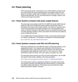 5.6 Power planning
When planning the power consumption for your Power Systems compute node,
you must consider the server estimated power consumptions highs and lows
based on the power supply features installed in the chassis and tools, such as
Active Energy Manager. You can use these features to manage, measure, and
monitor your energy consumption.

5.6.1 Power Systems compute node power supply features
The peak power consumption is 632 W for the IBM Flex System p260 Compute
Node and 1264 W for the IBM Flex System p460 Compute Node. Power is
provided by the chassis power supply modules. The maximum measured value
is the worst-case power consumption expected from a fully populated server
under an intensive workload. It also takes into account component tolerance and
non-ideal operating conditions. Power consumption and heat load vary greatly by
server configuration and use.
Use the IBM Systems Energy Estimator to obtain a heat output estimate based
on a specific configuration. The Estimator is available at the following website:
http://www-912.ibm.com/see/EnergyEstimator

5.6.2 Power Systems compute node PDU and UPS planning
Planning considerations for your IBM Flex System configuration depend on your
geographical location. Your need for power distribution units (PDUs) and
uninterruptible power supply (UPS) units varies based on the electrical power
that feeds your data center (AC or DC, 220 V or 110 V, and so on). These
specifications define the PDUs, UPS units, cables, and support you need.
For information about planning your PDU and UPS configurations, see the IBM
Flex System Power Guide, available at the following address:
http://www.ibm.com/support/techdocs/atsmastr.nsf/WebIndex/PRS4401
The chassis power system is designed for efficiency using data center power,
and consists of 3-phase, 60A Delta 200 VAC (North America) or 3-phase 32A
wye 380-415 VAC (international). The Chassis may also be fed from single
phase 200-240VAC supplies, if required.

138

IBM Flex System p260 and p460 Planning and Implementation Guide

 