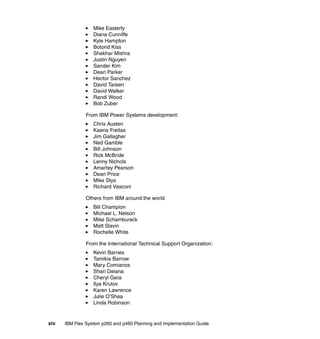 Mike Easterly
Diana Cunniffe
Kyle Hampton
Botond Kiss
Shekhar Mishra
Justin Nguyen
Sander Kim
Dean Parker
Hector Sanchez
David Tareen
David Walker
Randi Wood
Bob Zuber
From IBM Power Systems development:
Chris Austen
Kaena Freitas
Jim Gallagher
Ned Gamble
Bill Johnson
Rick McBride
Lenny Nichols
Amartey Pearson
Dean Price
Mike Stys
Richard Vasconi
Others from IBM around the world
Bill Champion
Michael L. Nelson
Mike Schambureck
Matt Slavin
Rochelle White
From the International Technical Support Organization:
Kevin Barnes
Tamikia Barrow
Mary Comianos
Shari Deiana
Cheryl Gera
Ilya Krutov
Karen Lawrence
Julie O’Shea
Linda Robinson

xiv

IBM Flex System p260 and p460 Planning and Implementation Guide

 
