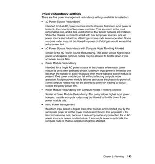 Power redundancy settings
There are five power management redundancy settings available for selection:
AC Power Source Redundancy
Intended for dual AC power sources into the chassis. Maximum input power is
limited to the capacity of two power modules. This approach is the most
conservative one, and is best used when all four power modules are installed.
When the chassis is correctly wired with dual AC power sources, one AC
power source can fail without affecting compute node server operation. Some
compute nodes may not be allowed to power on if doing so would exceed the
policy power limit.
AC Power Source Redundancy with Compute Node Throttling Allowed
Similar to the AC Power Source Redundancy. This policy allows higher input
power, and capable compute nodes may be allowed to throttle down if one
AC power source fails.
Power Module Redundancy
Intended for a single AC power source in the chassis where each power
module is on its own dedicated circuit. Maximum input power is limited to one
less than the number of power modules when more than one power module is
present. One power module can fail without affecting compute node
operation. Multiple power module failures can cause the chassis to power off.
Some compute nodes may not be allowed to power on if doing so would
exceed the policy power limit.
Power Module Redundancy with Compute Nodes Throttling Allowed
Similar to Power Module Redundancy. This policy allows higher input power;
however, capable compute nodes may be allowed to throttle down if one
power module fails.
Basic Power Management
Maximum input power is higher than other policies and is limited only by the
nameplate power of all the power modules combined. This approach is the
least conservative one, because it does not provide any protection for an AC
power source or power module failure. If any single power supply fails, the
compute node or chassis operation might be affected.

Chapter 5. Planning

143

 