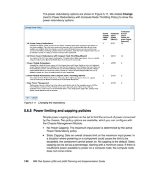 The power redundancy options are shown in Figure 5-11. We clicked Change
(next to Power Redundancy with Compute Node Throttling Policy) to show the
power redundancy options.

Figure 5-11 Changing the redundancy

5.6.5 Power limiting and capping policies
Simple power capping policies can be set to limit the amount of power consumed
by the chassis. Two policy options are available, which you can configure with
the Chassis Management Module:
No Power Capping: The maximum input power is determined by the active
Power Redundancy policy.
Static Capping: Sets an overall chassis limit on the maximum input power. In
a situation where powering on a component could cause the limit to be
exceeded, the component cannot power on. No capping is the default. Static
capping can be set as a percentage, starting with a minimum value. If there is
insufficient power available to power on a compute node, the compute node
does not come online.

144

IBM Flex System p260 and p460 Planning and Implementation Guide

 