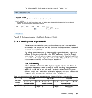 The power capping options can be set as shown in Figure 5-12.

Figure 5-12 Setting power capping in the Chassis Management Module

5.6.6 Chassis power requirements
It is expected that the initial configuration (based on the IBM PureFlex System
configuration that is ordered), plus any additional nodes, contains the necessary
number of power supplies.
You need to know the number of power supplies needed to support the number
of Power Systems compute nodes in the IBM Flex System Enterprise Chassis
when adding a Power Systems compute node to an existing chassis. In addition,
you must know the relationship between the number of Power Systems compute
nodes and the number of power supplies in the chassis.

N+N redundancy
Table 5-6 lists the minimum number of power supplies required in a chassis to
support the designated number of compute nodes, assuming average half-wide
powers of 500 W, 600 W, and 700 W per compute node with a throttling policy
enabled. If there is a a power fault, all compute nodes in the chassis must throttle
the power to the average power indicated in the Fault column.
Table 5-6 Minimum number of N+N power supplies required to support half-wide compute nodes
Number of
half-wide
compute
nodes

500 W ITE

600 W ITE

700 W ITE

Number of
power suppliesa

Faultb

Number of
power suppliesa

Faultb

14

6

412 W

6

412 W

Number of
power suppliesa

Faultb

Not supported

Chapter 5. Planning

145

 