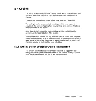 5.7 Cooling
The flow of air within the Enterprise Chassis follows a front to back cooling path;
cool air is drawn in at the front of the chassis and warm air is exhausted to
the rear.
There are two cooling zones for the nodes: a left zone and a right zone.
The cooling is scaled up as required, based upon which node bays are
populated. The number of cooling fans required for a given number of nodes is
described further in this section.
Air is drawn in both through the front node bays and the front airflow inlet
apertures, at the top and bottom of the chassis.
When a node is not inserted in a bay, an airflow damper closes in the midplane,
meaning that absolutely no air is drawn in through an unpopulated bay. When a
node is inserted into a bay, the damper is opened mechanically by insertion of
the node, allowing for cooling of the node in that bay.

5.7.1 IBM Flex System Enterprise Chassis fan population
The fans are populated dependent on nodes installed. To support the base
configuration and up to four half-wide nodes (or two full-wide nodes), a chassis
ships with four 80 mm fans and two 40 mm fans preinstalled.

Chapter 5. Planning

149

 
