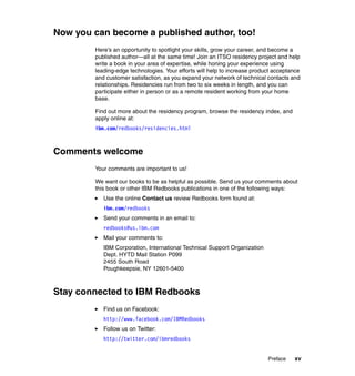 Now you can become a published author, too!
Here’s an opportunity to spotlight your skills, grow your career, and become a
published author—all at the same time! Join an ITSO residency project and help
write a book in your area of expertise, while honing your experience using
leading-edge technologies. Your efforts will help to increase product acceptance
and customer satisfaction, as you expand your network of technical contacts and
relationships. Residencies run from two to six weeks in length, and you can
participate either in person or as a remote resident working from your home
base.
Find out more about the residency program, browse the residency index, and
apply online at:
ibm.com/redbooks/residencies.html

Comments welcome
Your comments are important to us!
We want our books to be as helpful as possible. Send us your comments about
this book or other IBM Redbooks publications in one of the following ways:
Use the online Contact us review Redbooks form found at:
ibm.com/redbooks
Send your comments in an email to:
redbooks@us.ibm.com
Mail your comments to:
IBM Corporation, International Technical Support Organization
Dept. HYTD Mail Station P099
2455 South Road
Poughkeepsie, NY 12601-5400

Stay connected to IBM Redbooks
Find us on Facebook:
http://www.facebook.com/IBMRedbooks
Follow us on Twitter:
http://twitter.com/ibmredbooks

Preface

xv

 