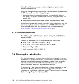 Active Energy Manager uses agent-less technology, so no agents must be
installed on the endpoints.
Monitoring and management functions apply to all IBM systems that are enabled
for IBM Systems Director Active Energy Manager.
Monitoring functions include power trending, thermal trending, IBM and
non-IBM PDU support, support for facility providers, energy thresholds, and
altitude input.
Management functions include power capping and power savings mode.
Active Energy Manager also provides a source of energy management data that
can be used by Tivoli enterprise solutions, such as IBM Tivoli Monitoring. For
more information about IBM Tivoli Monitoring, go to the following website:
http://www.ibm.com/software/tivoli/products/monitor/

5.7.3 Supported environment
The p260 and p460 and the Enterprise Chassis comply with ASHRAE Class
A3 specifications.
Here are the specifications for the supported operating environment:
5 - 40 °C (41 - 104 °F) at 0 - 914 m (0 - 3,000 ft)
5 - 28 °C (41 - 82 °F) at 914 - 3,050 m (3,000 - 10,000 ft)
Relative humidity: 8 - 85%
Maximum altitude: 3,050 m (10,000 ft)

5.8 Planning for virtualization
The new Power Systems compute nodes provide features available in high-end
POWER servers, such as virtualization, when connected to the IBM Flex System
Manager. You can use virtualization to create and manage virtual servers and
take full advantage of the PowerVM virtualization features, such as IBM
Micro-Partitioning®, AMS, NPIV, and Live Partition Mobility.
To partition your Power Systems compute node, it must be attached to the IBM
Flex System Manager. The process for connecting your Power Systems
compute node to both nodes is described in 7.1.3, “Preparing to use the IBM Flex
System Manager for partitioning” on page 284.

152

IBM Flex System p260 and p460 Planning and Implementation Guide

 