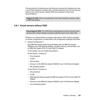 The key element for planning your partitioning is knowing the hardware you have
in your Power Systems compute node, as that hardware is the only limit that you
have for your virtual servers. Adding VIOS to the equation solves much
those limitations.
Support for IVM: IVM is not supported on the Power Systems compute nodes
in IBM Flex System.

5.8.1 Virtual servers without VIOS
Preconfigured VIOS: The VIOS that is preconfigured must be removed when
working with a Power Systems compute node that is part of an initial order.
Partitions on a Power Systems compute node without VIOS might be available
on certain configurations, as described in the configuration examples that follow:
Sample Configuration 1:
One IBM Flex System p260 Compute Node, with one IBM Flex System
EN2024 4-port 1Gb Ethernet Adapter, 32 GB of memory, internal disks, and
an IBM Flex System FC3172 2-port 8Gb FC Adapter.
In this sample, you can create two partitions:
Virtual Server 1 consists of:
– One processor
– 16 GB
– Internal disks
– One port on the IBM Flex System EN2024 4-port 1Gb Ethernet Adapter
– AIX operating system
Virtual Server 2 consists of:
– One processor
– 16 GB
– SAN-attached disks through the IBM Flex System FC3172 2-port 8Gb FC
Adapter
– One port on the IBM Flex System EN2024 4-port 1Gb Ethernet Adapter
– Linux operating system

Chapter 5. Planning

153

 