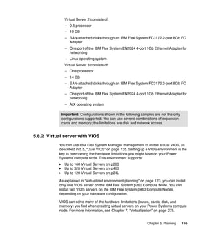 Virtual Server 2 consists of:
– 0.5 processor
– 10 GB
– SAN-attached disks through an IBM Flex System FC3172 2-port 8Gb FC
Adapter
– One port of the IBM Flex System EN2024 4-port 1Gb Ethernet Adapter for
networking
– Linux operating system
Virtual Server 3 consists of:
– One processor
– 14 GB
– SAN-attached disks through an IBM Flex System FC3172 2-port 8Gb FC
Adapter
– One port of the IBM Flex System EN2024 4-port 1Gb Ethernet Adapter for
networking
– AIX operating system
Important: Configurations shown in the following samples are not the only
configurations supported. You can use several combinations of expansion
cards and memory; the limitations are disk and network access.

5.8.2 Virtual server with VIOS
You can use IBM Flex System Manager management to install a dual VIOS, as
described in 5.5, “Dual VIOS” on page 135. Setting up a VIOS environment is the
key to overcoming the hardware limitations you might have on your Power
Systems compute node. This environment supports:
Up to 160 Virtual Servers on p260
Up to 320 Virtual Servers on p460
Up to 120 Virtual Servers on p24L
As explained in “Virtualized environment planning” on page 123, you can install
only one VIOS server on the IBM Flex System p260 Compute Node. You can
install two VIOS servers on the IBM Flex System p460 Compute Nodes,
depending on your hardware configuration.
VIOS can solve many of the hardware limitations (buses, cards, disk, and
memory) you find when creating virtual servers on your Power Systems compute
node. For more information, see Chapter 7, “Virtualization” on page 275.

Chapter 5. Planning

155

 
