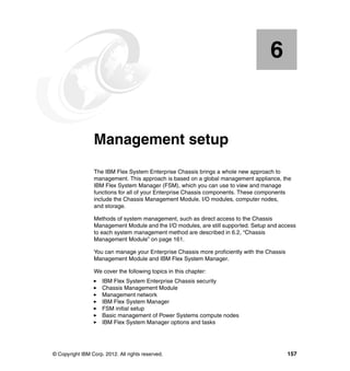 6

Chapter 6.

Management setup
The IBM Flex System Enterprise Chassis brings a whole new approach to
management. This approach is based on a global management appliance, the
IBM Flex System Manager (FSM), which you can use to view and manage
functions for all of your Enterprise Chassis components. These components
include the Chassis Management Module, I/O modules, computer nodes,
and storage.
Methods of system management, such as direct access to the Chassis
Management Module and the I/O modules, are still supported. Setup and access
to each system management method are described in 6.2, “Chassis
Management Module” on page 161.
You can manage your Enterprise Chassis more proficiently with the Chassis
Management Module and IBM Flex System Manager.
We cover the following topics in this chapter:
IBM Flex System Enterprise Chassis security
Chassis Management Module
Management network
IBM Flex System Manager
FSM initial setup
Basic management of Power Systems compute nodes
IBM Flex System Manager options and tasks

© Copyright IBM Corp. 2012. All rights reserved.

157

 