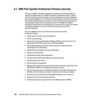 6.1 IBM Flex System Enterprise Chassis security
The focus of IBM on smarter computing is evident in the improved security
measures implemented in the IBM Flex System Enterprise Chassis. Today’s
world of computing demands tighter security standards and native integration
with computing platforms. For example, the virtualization movement increased
the need for a high degree of security, as more mission-critical workloads are
consolidated to fewer and more powerful servers. The IBM Flex System
Enterprise Chassis takes a new approach to security with a ground-up chassis
management design to meet new Trusted Computing Group (TCG)
security standards.
Here are additional security enhancements and features in the
Enterprise Chassis:
Single sign-on (central user management).
End-to-end audit logs.
Secure boot with Trusted Platform Module (TPM) and Core Root of Trust
Measurement (CRTM), also known as BIOS Bootblock.
Intel processor-based compute nodes using Intel Trusted Execution
Technology (TXT) technology.
Signed firmware updates to ensure authenticity.
Secure communications.
Certificate authority and management.
Chassis and compute node detection and provisioning.
Role-based access control.
Security policy management.
Management protocols that are the same as the protocols supported in the
BladeCenter AMM for compatibility with earlier versions.
Non-secure protocols are disabled by default in the Chassis Management
Module, with lock settings to prevent inadvertent or malicious enabling.
Supports up to 84 local Chassis Management Module user accounts.
Supports up to 32 simultaneous sessions.
Planned support for Dynamic Root of Trust Measurement (DRTM).

158

IBM Flex System p260 and p460 Planning and Implementation Guide

 