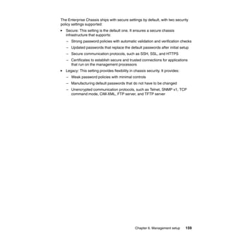The Enterprise Chassis ships with secure settings by default, with two security
policy settings supported:
Secure: This setting is the default one. It ensures a secure chassis
infrastructure that supports:
– Strong password policies with automatic validation and verification checks
– Updated passwords that replace the default passwords after initial setup
– Secure communication protocols, such as SSH, SSL, and HTTPS
– Certificates to establish secure and trusted connections for applications
that run on the management processors
Legacy: This setting provides flexibility in chassis security. It provides:
– Weak password policies with minimal controls
– Manufacturing default passwords that do not have to be changed
– Unencrypted communication protocols, such as Telnet, SNMP v1, TCP
command mode, CIM-XML, FTP server, and TFTP server

Chapter 6. Management setup

159

 
