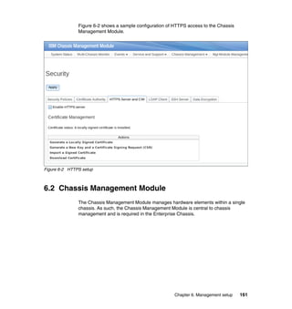Figure 6-2 shows a sample configuration of HTTPS access to the Chassis
Management Module.

Figure 6-2 HTTPS setup

6.2 Chassis Management Module
The Chassis Management Module manages hardware elements within a single
chassis. As such, the Chassis Management Module is central to chassis
management and is required in the Enterprise Chassis.

Chapter 6. Management setup

161

 