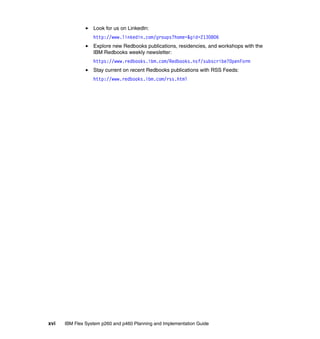 Look for us on LinkedIn:
http://www.linkedin.com/groups?home=&gid=2130806
Explore new Redbooks publications, residencies, and workshops with the
IBM Redbooks weekly newsletter:
https://www.redbooks.ibm.com/Redbooks.nsf/subscribe?OpenForm
Stay current on recent Redbooks publications with RSS Feeds:
http://www.redbooks.ibm.com/rss.html

xvi

IBM Flex System p260 and p460 Planning and Implementation Guide

 