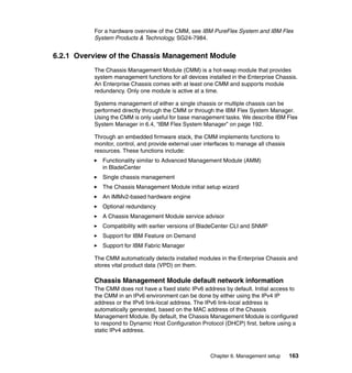 For a hardware overview of the CMM, see IBM PureFlex System and IBM Flex
System Products & Technology, SG24-7984.

6.2.1 Overview of the Chassis Management Module
The Chassis Management Module (CMM) is a hot-swap module that provides
system management functions for all devices installed in the Enterprise Chassis.
An Enterprise Chassis comes with at least one CMM and supports module
redundancy. Only one module is active at a time.
Systems management of either a single chassis or multiple chassis can be
performed directly through the CMM or through the IBM Flex System Manager.
Using the CMM is only useful for base management tasks. We describe IBM Flex
System Manager in 6.4, “IBM Flex System Manager” on page 192.
Through an embedded firmware stack, the CMM implements functions to
monitor, control, and provide external user interfaces to manage all chassis
resources. These functions include:
Functionality similar to Advanced Management Module (AMM)
in BladeCenter
Single chassis management
The Chassis Management Module initial setup wizard
An IMMv2-based hardware engine
Optional redundancy
A Chassis Management Module service advisor
Compatibility with earlier versions of BladeCenter CLI and SNMP
Support for IBM Feature on Demand
Support for IBM Fabric Manager
The CMM automatically detects installed modules in the Enterprise Chassis and
stores vital product data (VPD) on them.

Chassis Management Module default network information
The CMM does not have a fixed static IPv6 address by default. Initial access to
the CMM in an IPv6 environment can be done by either using the IPv4 IP
address or the IPv6 link-local address. The IPv6 link-local address is
automatically generated, based on the MAC address of the Chassis
Management Module. By default, the Chassis Management Module is configured
to respond to Dynamic Host Configuration Protocol (DHCP) first, before using a
static IPv4 address.

Chapter 6. Management setup

163

 