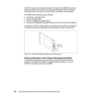 If a DHCP response is not received within 3 minutes of the CMM Ethernet port
being connected to the network, the CMM uses the factory default IP address
and subnet mask. During this 3-minute interval, the CMM is not accessible.
The CMM has the following default settings:
IP address: 192.168.70.100
Subnet: 255.255.255.0
User ID: USERID (all capital letters)
Password: PASSW0RD (all capital letters, with a zero instead of the letter O)
The default information, MAC address, and IPv6 link-local address is available in
the network access card attached to all new CMMs, as shown in Figure 6-5.

Network
access tag
ne
Con
ct
via
Sta
tic
IP

Figure 6-5 Chassis Management Module network access tag

Initial configuration of the Chassis Management Module
The CMM is accessible by using a browser and either the DHCP-obtained
address or the default IP settings. The default security setting is secure, so
HTTPS is required to connect to the CMM.

164

IBM Flex System p260 and p460 Planning and Implementation Guide

 