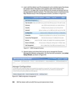 2. Log in with the default user ID and password, and a window opens that shows
the system status information and a graphic view of the chassis (see
Figure 6-11 on page 169). Across the top of this window are groups that can
be expanded for specific functions. The initial setup wizard is contained in the
Mgt. Module Group in the Configuration function, as shown in Figure 6-7.

Figure 6-7 CMM management group

3. Several options are shown that can be use to manage the Chassis
Management Module configuration. For this first time connection, click Initial
Setup Wizard, as shown in Figure 6-8.

Figure 6-8 CMM configuration management

166

IBM Flex System p260 and p460 Planning and Implementation Guide

 