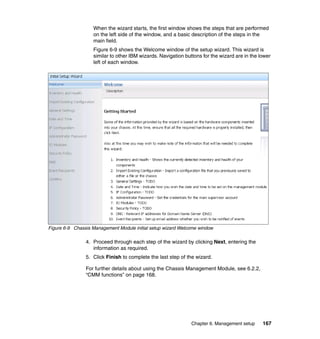 When the wizard starts, the first window shows the steps that are performed
on the left side of the window, and a basic description of the steps in the
main field.
Figure 6-9 shows the Welcome window of the setup wizard. This wizard is
similar to other IBM wizards. Navigation buttons for the wizard are in the lower
left of each window.

Figure 6-9 Chassis Management Module initial setup wizard Welcome window

4. Proceed through each step of the wizard by clicking Next, entering the
information as required.
5. Click Finish to complete the last step of the wizard.
For further details about using the Chassis Management Module, see 6.2.2,
“CMM functions” on page 168.

Chapter 6. Management setup

167

 