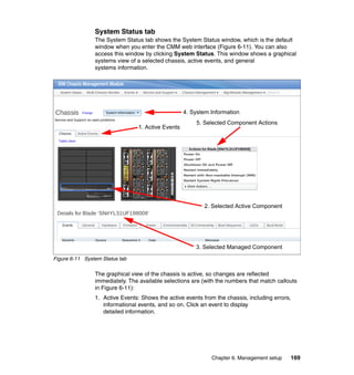 System Status tab
The System Status tab shows the System Status window, which is the default
window when you enter the CMM web interface (Figure 6-11). You can also
access this window by clicking System Status. This window shows a graphical
systems view of a selected chassis, active events, and general
systems information.

4. System Information
1. Active Events

5. Selected Component Actions

2. Selected Active Component

3. Selected Managed Component
Figure 6-11 System Status tab

The graphical view of the chassis is active, so changes are reflected
immediately. The available selections are (with the numbers that match callouts
in Figure 6-11):
1. Active Events: Shows the active events from the chassis, including errors,
informational events, and so on. Click an event to display
detailed information.

Chapter 6. Management setup

169

 