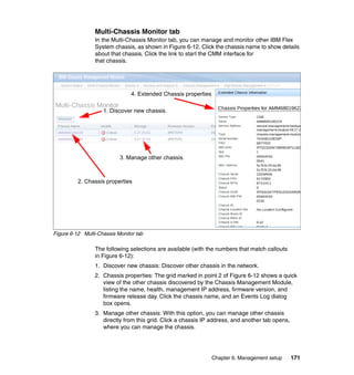Multi-Chassis Monitor tab
In the Multi-Chassis Monitor tab, you can manage and monitor other IBM Flex
System chassis, as shown in Figure 6-12. Click the chassis name to show details
about that chassis. Click the link to start the CMM interface for
that chassis.

4. Extended Chassis properties
1. Discover new chassis.

3. Manage other chassis.

2. Chassis properties

Figure 6-12 Multi-Chassis Monitor tab

The following selections are available (with the numbers that match callouts
in Figure 6-12):
1. Discover new chassis: Discover other chassis in the network.
2. Chassis properties: The grid marked in point 2 of Figure 6-12 shows a quick
view of the other chassis discovered by the Chassis Management Module,
listing the name, health, management IP address, firmware version, and
firmware release day. Click the chassis name, and an Events Log dialog
box opens.
3. Manage other chassis: With this option, you can manage other chassis
directly from this grid. Click a chassis IP address, and another tab opens,
where you can manage the chassis.

Chapter 6. Management setup

171

 