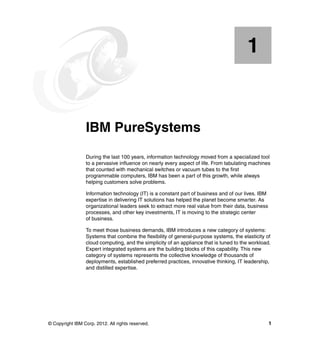 1

Chapter 1.

IBM PureSystems
During the last 100 years, information technology moved from a specialized tool
to a pervasive influence on nearly every aspect of life. From tabulating machines
that counted with mechanical switches or vacuum tubes to the first
programmable computers, IBM has been a part of this growth, while always
helping customers solve problems.
Information technology (IT) is a constant part of business and of our lives. IBM
expertise in delivering IT solutions has helped the planet become smarter. As
organizational leaders seek to extract more real value from their data, business
processes, and other key investments, IT is moving to the strategic center
of business.
To meet those business demands, IBM introduces a new category of systems:
Systems that combine the flexibility of general-purpose systems, the elasticity of
cloud computing, and the simplicity of an appliance that is tuned to the workload.
Expert integrated systems are the building blocks of this capability. This new
category of systems represents the collective knowledge of thousands of
deployments, established preferred practices, innovative thinking, IT leadership,
and distilled expertise.

© Copyright IBM Corp. 2012. All rights reserved.

1

 
