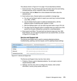 The callouts shown in Figure 6-14 on page 172 are described as follows:
1. Event overview: This grid shows general information about the event listing,
including severity, source, sequence, date, and message.
2. Event detail: Click the More link to show detailed information about the
selected event.
3. Event actions menu: Several options are available to manage logs:
a. You can use the Export option to export your event log in various formats
(.csv, XML, or PDF).
b. Use the Delete Events option to delete all selected items, with the
additional option of selecting audit, systems, or both.
c. With the Settings option, you can add a log event when a log is 75% full.
d. The Open Service Request option is enabled when you select one of the
events from the grid, followed by a prompt for a small description.
4. Event search and filters: The event grid can become large over time. With
Event Search, you can search by keyword and use several filters, as shown
in Figure 6-14 on page 172.

Service and Support tab
The Service and Support tab is used for reviewing detected problems,
troubleshooting, opening a service request, and for updating chassis settings.

Figure 6-15 Service and Support tab

The Service and Support menu has four menu items:
1. Problems: Shows a grid of detected problems. You can open a service
request directly to IBM.
2. Settings: Use this menu item to configure the chassis, enter contact
information, country, proxy access, and so on.

Chapter 6. Management setup

173

 