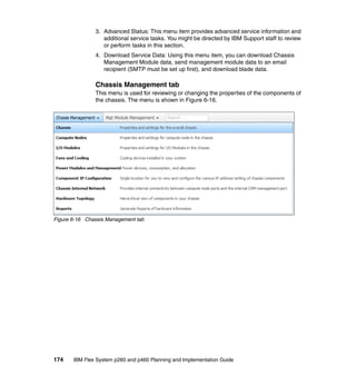 3. Advanced Status: This menu item provides advanced service information and
additional service tasks. You might be directed by IBM Support staff to review
or perform tasks in this section.
4. Download Service Data: Using this menu item, you can download Chassis
Management Module data, send management module data to an email
recipient (SMTP must be set up first), and download blade data.

Chassis Management tab
This menu is used for reviewing or changing the properties of the components of
the chassis. The menu is shown in Figure 6-16.

Figure 6-16 Chassis Management tab

174

IBM Flex System p260 and p460 Planning and Implementation Guide

 