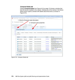 Compute Nodes tab
Clicking Compute Nodes from Figure 6-16 on page 174 shows a window that
lists the servers installed in the chassis. Clicking one of the names in the Device
Name column opens a window with details about that server, as shown in
Figure 6-18.

1. Click for Compute node information
2. Compute node properties

Figure 6-18 Computer Nodes tab

176

IBM Flex System p260 and p460 Planning and Implementation Guide

 